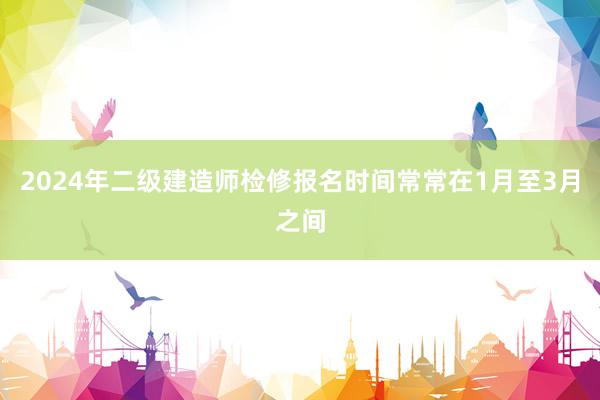 2024年二级建造师检修报名时间常常在1月至3月之间
