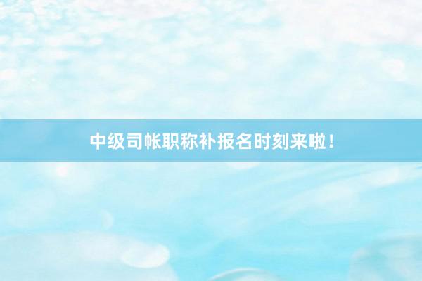 中级司帐职称补报名时刻来啦！