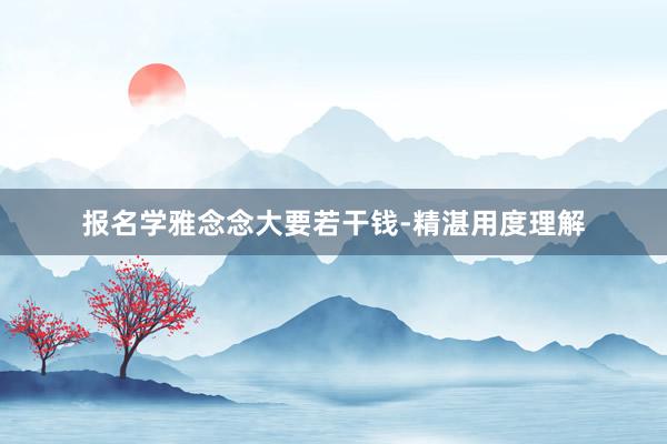 报名学雅念念大要若干钱-精湛用度理解