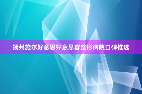 扬州施尔好意思好意思容整形病院口碑推选